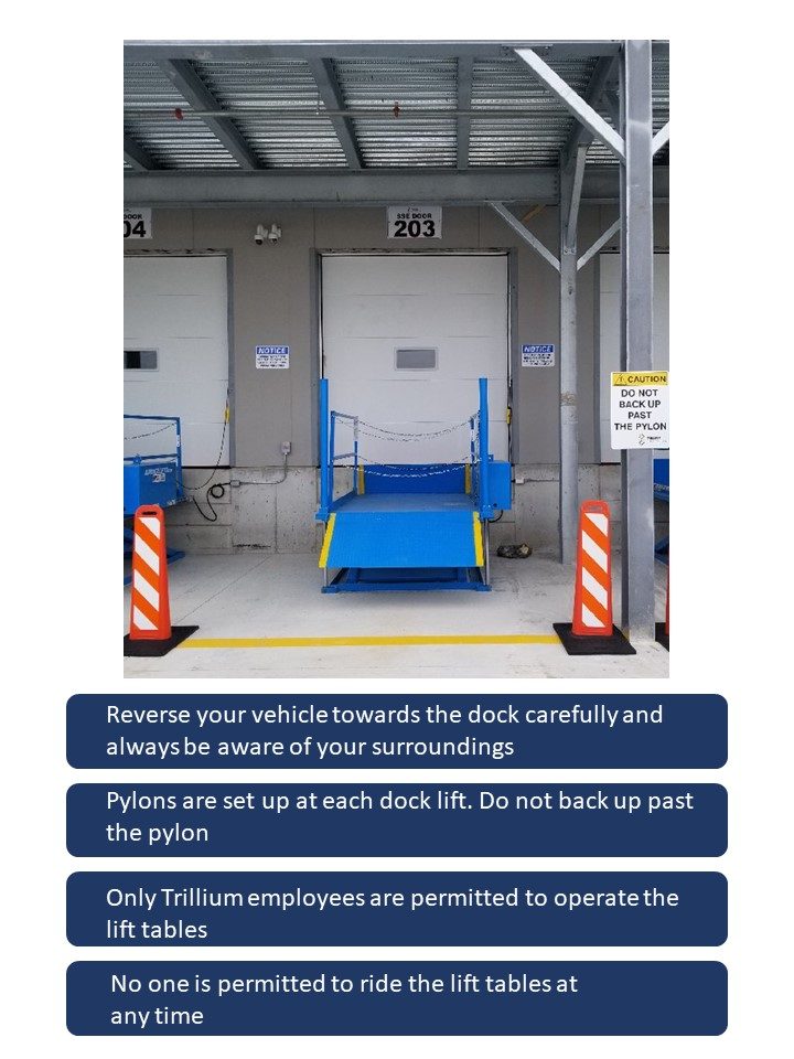 This slide describes: Dock Lift Table Safety Protocols: Reverse your vehicle towards the dock carefully and always be aware of your surroundings. Pylons are set up at each dock lift. Do not back up past the pylon. Only Trillium employees are permitted to operate the lift tables. No one is permitted to ride the lift tables at any time